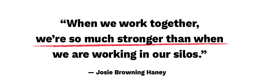 When we work together, we're so much stronger than when we are working in our silos. - Josie Browning Haney